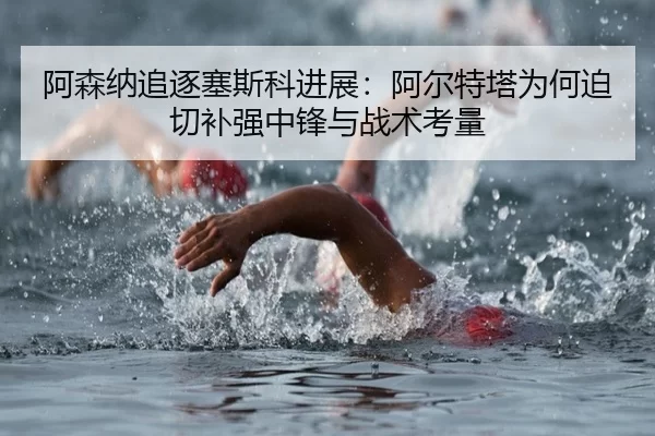 阿森纳追逐塞斯科进展：阿尔特塔为何迫切补强中锋与战术考量
